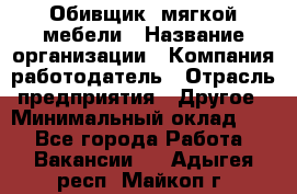 Обивщик. мягкой мебели › Название организации ­ Компания-работодатель › Отрасль предприятия ­ Другое › Минимальный оклад ­ 1 - Все города Работа » Вакансии   . Адыгея респ.,Майкоп г.